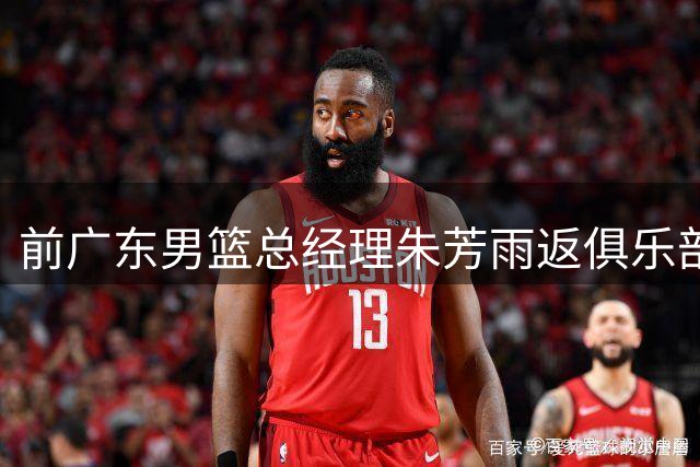 前广东男篮总经理朱芳雨返俱乐部交接 新外教团队正式接手备战新赛季